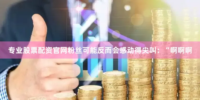专业股票配资官网粉丝可能反而会感动得尖叫：“啊啊啊