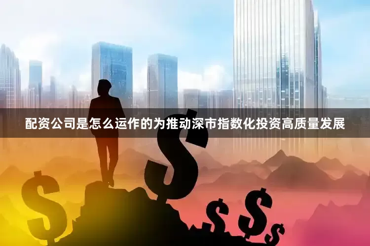 配资公司是怎么运作的为推动深市指数化投资高质量发展