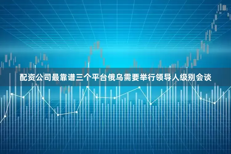 配资公司最靠谱三个平台俄乌需要举行领导人级别会谈
