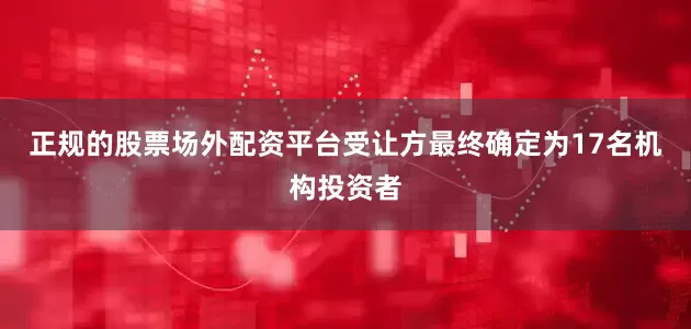 正规的股票场外配资平台受让方最终确定为17名机构投资者