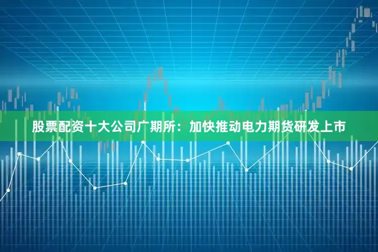 股票配资十大公司广期所：加快推动电力期货研发上市