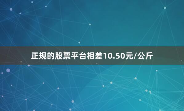 正规的股票平台相差10.50元/公斤