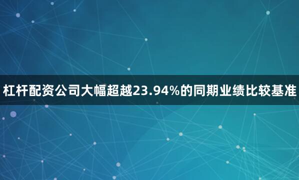 杠杆配资公司大幅超越23.94%的同期业绩比较基准