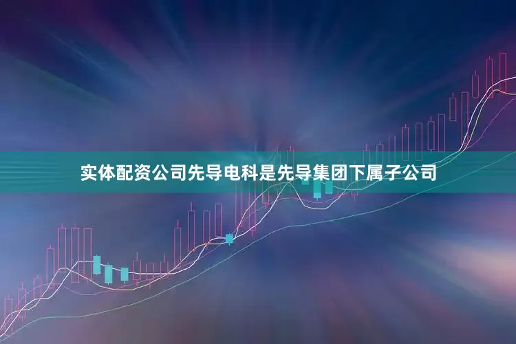 实体配资公司先导电科是先导集团下属子公司