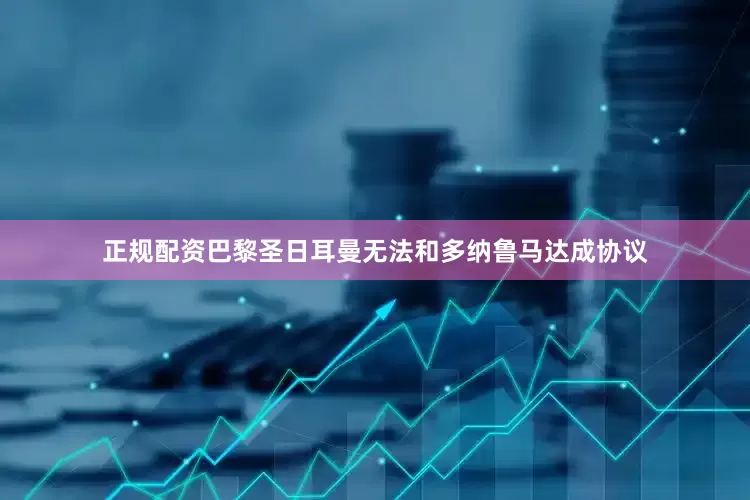 正规配资巴黎圣日耳曼无法和多纳鲁马达成协议