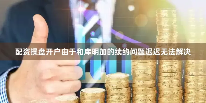 配资操盘开户由于和库明加的续约问题迟迟无法解决