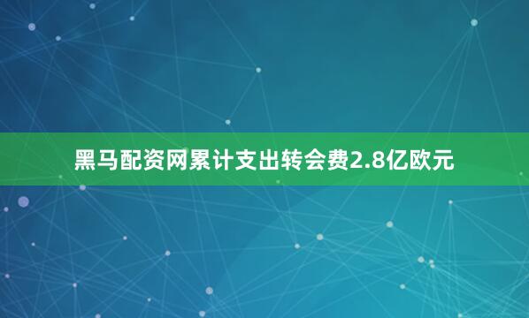 黑马配资网累计支出转会费2.8亿欧元